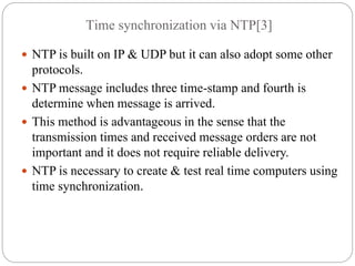 Time synchronization via NTP[3]
 NTP is built on IP & UDP but it can also adopt some other
protocols.
 NTP message includes three time-stamp and fourth is
determine when message is arrived.
 This method is advantageous in the sense that the
transmission times and received message orders are not
important and it does not require reliable delivery.
 NTP is necessary to create & test real time computers using
time synchronization.
 