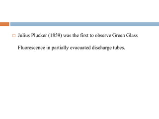  Julius Plucker (1859) was the first to observe Green Glass
Fluorescence in partially evacuated discharge tubes.
 