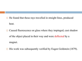  He found that these rays travelled in straight lines, produced
heat.
 Caused fluorescence on glass where they impinged, cast shadow
of the object placed in their way and were deflected by a
magnet.
 His work was subsequently verified by Eugen Goldstein (1879).
 