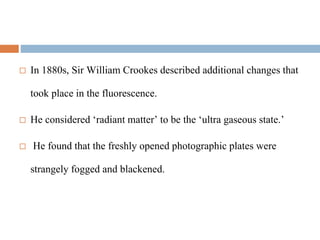  In 1880s, Sir William Crookes described additional changes that
took place in the fluorescence.
 He considered ‘radiant matter’ to be the ‘ultra gaseous state.’
 He found that the freshly opened photographic plates were
strangely fogged and blackened.
 