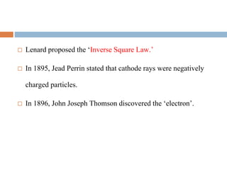  Lenard proposed the ‘Inverse Square Law.’
 In 1895, Jead Perrin stated that cathode rays were negatively
charged particles.
 In 1896, John Joseph Thomson discovered the ‘electron’.
 