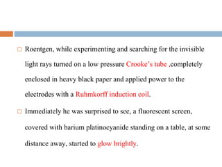 Roentgen, while experimenting and searching for the invisible
light rays turned on a low pressure Crooke’s tube ,completely
enclosed in heavy black paper and applied power to the
electrodes with a Ruhmkorff induction coil.
 Immediately he was surprised to see, a fluorescent screen,
covered with barium platinocyanide standing on a table, at some
distance away, started to glow brightly.
 