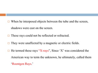  When he interposed objects between the tube and the screen,
shadows were cast on the screen.
 These rays could not be reflected or refracted.
 They were unaffected by a magnetic or electric fields.
 He termed these rays “X-rays”, Since ‘X’ was considered the
American way to term the unknown, he ultimately, called them
‘Roentgen Rays.’
 