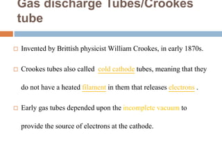 Gas discharge Tubes/Crookes
tube
 Invented by Brittish physicist William Crookes, in early 1870s.
 Crookes tubes also called cold cathode tubes, meaning that they
do not have a heated filament in them that releases electrons .
 Early gas tubes depended upon the incomplete vacuum to
provide the source of electrons at the cathode.
 