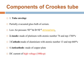 Components of Crookes tube
 1. Tube envelop:
 Partially evacuated glass bulb of cerium.
 Low Air pressure 10−6 to 5×10−8 atmosphere.
 2.Anode: made of platinum with atomic number 74 and mp-1768*c
 3.Cathode:made of aluminium with atomic number 13 and mp-660*c
 4.Anticathode: made of copper plate
 DC current of high voltage (100kvp)
 