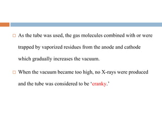  As the tube was used, the gas molecules combined with or were
trapped by vaporized residues from the anode and cathode
which gradually increases the vacuum.
 When the vacuum became too high, no X-rays were produced
and the tube was considered to be ‘cranky.’
 