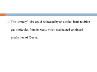  This ‘cranky’ tube could be heated by an alcohol lamp to drive
gas molecules from its walls which maintained continued
production of X-rays.
 