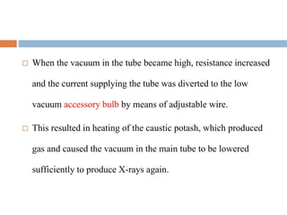  When the vacuum in the tube became high, resistance increased
and the current supplying the tube was diverted to the low
vacuum accessory bulb by means of adjustable wire.
 This resulted in heating of the caustic potash, which produced
gas and caused the vacuum in the main tube to be lowered
sufficiently to produce X-rays again.
 