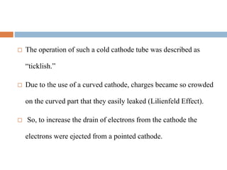  The operation of such a cold cathode tube was described as
“ticklish.”
 Due to the use of a curved cathode, charges became so crowded
on the curved part that they easily leaked (Lilienfeld Effect).
 So, to increase the drain of electrons from the cathode the
electrons were ejected from a pointed cathode.
 