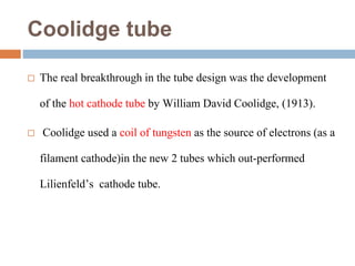 Coolidge tube
 The real breakthrough in the tube design was the development
of the hot cathode tube by William David Coolidge, (1913).
 Coolidge used a coil of tungsten as the source of electrons (as a
filament cathode)in the new 2 tubes which out-performed
Lilienfeld’s cathode tube.
 