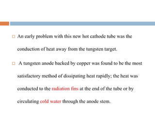  An early problem with this new hot cathode tube was the
conduction of heat away from the tungsten target.
 A tungsten anode backed by copper was found to be the most
satisfactory method of dissipating heat rapidly; the heat was
conducted to the radiation fins at the end of the tube or by
circulating cold water through the anode stem.
 