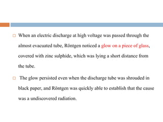  When an electric discharge at high voltage was passed through the
almost evacuated tube, Röntgen noticed a glow on a piece of glass,
covered with zinc sulphide, which was lying a short distance from
the tube.
 The glow persisted even when the discharge tube was shrouded in
black paper, and Röntgen was quickly able to establish that the cause
was a undiscovered radiation.
 