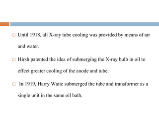  Until 1918, all X-ray tube cooling was provided by means of air
and water.
 Hirsh patented the idea of submerging the X-ray bulb in oil to
effect greater cooling of the anode and tube.
 In 1919, Harry Waite submerged the tube and transformer as a
single unit in the same oil bath.
 
