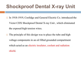 Shockproof Dental X-ray Unit
 In 1918-1919, Coolidge and General Electric Co. introduced the
Victor CDX Shockproof Dental X-ray Unit , which eliminated
the exposed high tension wires.
 The principle of this design was to place the tube and high
voltage components in an oil filled grounded compartment
which acted as an electric insulator, coolant and radiation
shield.
 