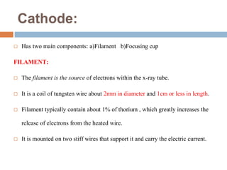 Cathode:
 Has two main components: a)Filament b)Focusing cup
FILAMENT:
 The filament is the source of electrons within the x-ray tube.
 It is a coil of tungsten wire about 2mm in diameter and 1cm or less in length.
 Filament typically contain about 1% of thorium , which greatly increases the
release of electrons from the heated wire.
 It is mounted on two stiff wires that support it and carry the electric current.
 