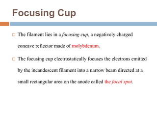 Focusing Cup
 The filament lies in a focusing cup, a negatively charged
concave reflector made of molybdenum.
 The focusing cup electrostatically focuses the electrons emitted
by the incandescent filament into a narrow beam directed at a
small rectangular area on the anode called the focal spot.
 