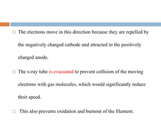  The electrons move in this direction because they are repelled by
the negatively charged cathode and attracted to the positively
charged anode.
 The x-ray tube is evacuated to prevent collision of the moving
electrons with gas molecules, which would significantly reduce
their speed.
 This also prevents oxidation and burnout of the filament.
 