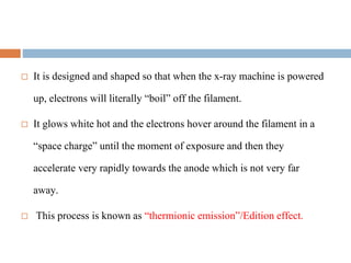  It is designed and shaped so that when the x-ray machine is powered
up, electrons will literally “boil” off the filament.
 It glows white hot and the electrons hover around the filament in a
“space charge” until the moment of exposure and then they
accelerate very rapidly towards the anode which is not very far
away.
 This process is known as “thermionic emission”/Edition effect.
 