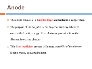 Anode
 The anode consists of a tungsten target embedded in a copper stem.
 The purpose of the tungsten of the target in an x-ray tube is to
convert the kinetic energy of the electrons generated from the
filament into x-ray photons.
 This is an inefficient process with more than 99% of the electron
kinetic energy converted to heat.
 