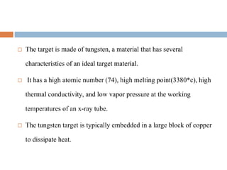  The target is made of tungsten, a material that has several
characteristics of an ideal target material.
 It has a high atomic number (74), high melting point(3380*c), high
thermal conductivity, and low vapor pressure at the working
temperatures of an x-ray tube.
 The tungsten target is typically embedded in a large block of copper
to dissipate heat.
 