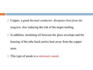  Copper, a good thermal conductor, dissipates heat from the
tungsten, thus reducing the risk of the target melting.
 In addition, insulating oil between the glass envelope and the
housing of the tube head carries heat away from the copper
stem.
 This type of anode is a stationary anode.
 