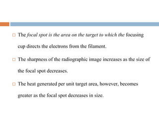  The focal spot is the area on the target to which the focusing
cup directs the electrons from the filament.
 The sharpness of the radiographic image increases as the size of
the focal spot decreases.
 The heat generated per unit target area, however, becomes
greater as the focal spot decreases in size.
 