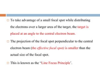  To take advantage of a small focal spot while distributing
the electrons over a larger area of the target, the target is
placed at an angle to the central electron beam.
 The projection of the focal spot perpendicular to the central
electron beam (the effective focal spot) is smaller than the
actual size of the focal spot.
 This is known as the “Line Focus Principle’.
 
