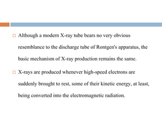  Although a modern X-ray tube bears no very obvious
resemblance to the discharge tube of Rontgen's apparatus, the
basic mechanism of X-ray production remains the same.
 X-rays are produced whenever high-speed electrons are
suddenly brought to rest, some of their kinetic energy, at least,
being converted into the electromagnetic radiation.
 