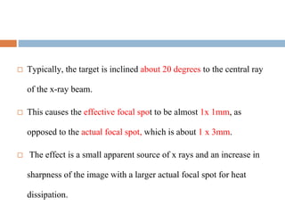  Typically, the target is inclined about 20 degrees to the central ray
of the x-ray beam.
 This causes the effective focal spot to be almost 1x 1mm, as
opposed to the actual focal spot, which is about 1 x 3mm.
 The effect is a small apparent source of x rays and an increase in
sharpness of the image with a larger actual focal spot for heat
dissipation.
 