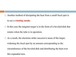  Another method of dissipating the heat from a small focal spot is
to use a rotating anode.
 In this case the tungsten target is in the form of a beveled disk that
rotates when the tube is in operation.
 As a result, the electrons strike successive areas of the target,
widening the focal spot by an amount corresponding to the
circumference of the beveled disk and distributing the heat over
this expanded area.
 