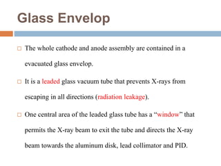 Glass Envelop
 The whole cathode and anode assembly are contained in a
evacuated glass envelop.
 It is a leaded glass vacuum tube that prevents X-rays from
escaping in all directions (radiation leakage).
 One central area of the leaded glass tube has a “window” that
permits the X-ray beam to exit the tube and directs the X-ray
beam towards the aluminum disk, lead collimator and PID.
 