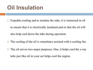 Oil Insulation
 Expedite cooling and to insulate the tube, it is immersed in oil
to ensure that it is electrically insulated and so that the oil will
also help cool down the tube during operation.
 The cooling of the oil is sometimes assisted with a cooling fan.
 The oil serves two major purposes: One, it helps cool the x-ray
tube just like oil in your car helps cool the engine.
 