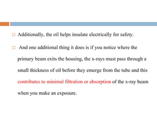  Additionally, the oil helps insulate electrically for safety.
 And one additional thing it does is if you notice where the
primary beam exits the housing, the x-rays must pass through a
small thickness of oil before they emerge from the tube and this
contributes to minimal filtration or absorption of the x-ray beam
when you make an exposure.
 