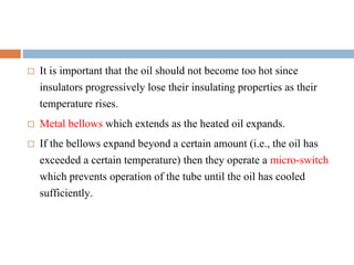  It is important that the oil should not become too hot since
insulators progressively lose their insulating properties as their
temperature rises.
 Metal bellows which extends as the heated oil expands.
 If the bellows expand beyond a certain amount (i.e., the oil has
exceeded a certain temperature) then they operate a micro-switch
which prevents operation of the tube until the oil has cooled
sufficiently.
 
