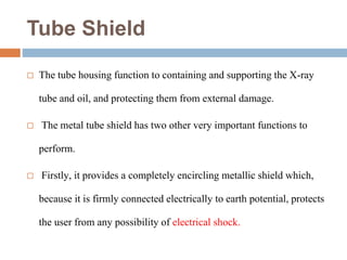 Tube Shield
 The tube housing function to containing and supporting the X-ray
tube and oil, and protecting them from external damage.
 The metal tube shield has two other very important functions to
perform.
 Firstly, it provides a completely encircling metallic shield which,
because it is firmly connected electrically to earth potential, protects
the user from any possibility of electrical shock.
 