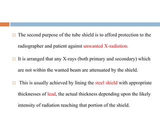  The second purpose of the tube shield is to afford protection to the
radiographer and patient against unwanted X-radiation.
 It is arranged that any X-rays (both primary and secondary) which
are not within the wanted beam are attenuated by the shield.
 This is usually achieved by lining the steel shield with appropriate
thicknesses of lead, the actual thickness depending upon the likely
intensity of radiation reaching that portion of the shield.
 
