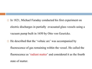  In 1821, Michael Faraday conducted his first experiment on
electric discharges in partially evacuated glass vessels using a
vacuum pump built in 1650 by Otto von Geuricke.
 He described that the ‘voltaic arc’ was accompanied by
fluorescence of gas remaining within the vessel. He called the
fluorescence as ‘radiant matter’ and considered it as the fourth
state of matter.
 