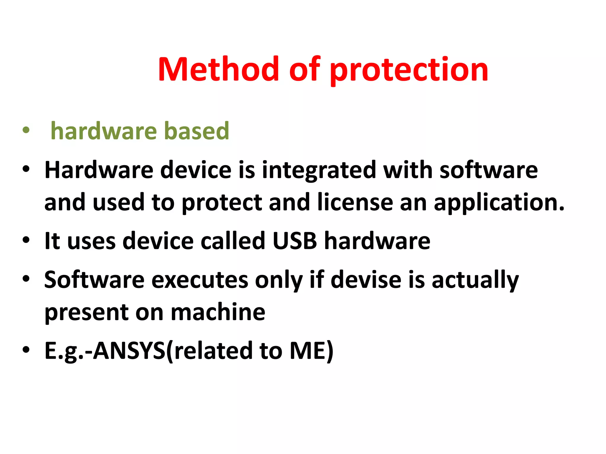 Method of protection
• hardware based
• Hardware device is integrated with software
and used to protect and license an application.
• It uses device called USB hardware
• Software executes only if devise is actually
present on machine
• E.g.-ANSYS(related to ME)
 