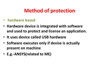 Method of protection
• hardware based
• Hardware device is integrated with software
and used to protect and license an application.
• It uses device called USB hardware
• Software executes only if devise is actually
present on machine
• E.g.-ANSYS(related to ME)
 
