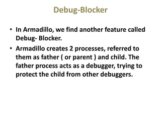 Debug-Blocker
• In Armadillo, we find another feature called
Debug- Blocker.
• Armadillo creates 2 processes, referred to
them as father ( or parent ) and child. The
father process acts as a debugger, trying to
protect the child from other debuggers.
 