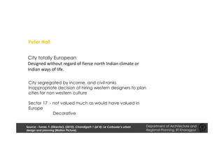 City totally European
Designed without regard of fierce north Indian climate or
Indian ways of life.
City segregated by income, and civil ranks
Inappropriate decision of hiring western designers to plan
cities for non western culture
Sector 17 - not valued much as would have valued in
Europe
Decorative
Peter Hall
Department of Architecture and
Regional Planning, IIT Kharagpur
Source - Turner, T. (Director). (2015). Chandigarh 1 (of 4): Le Corbusier’s urban
design and planning [Motion Picture].
 