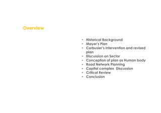 Overview
• Historical Background
• Mayer’s Plan
• Corbusier’s intervention and revised
plan
• Discussion on Sector
• Conception of plan as Human body
• Road Network Planning
• Capitol complex Discussion
• Critical Review
• Conclusion
 