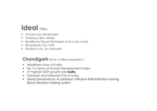 Ideal Cities
 Amarna by Akhenaten
 Fatehpur Sikri, Akbar
 Brazilia by Oscar Niemeyer and Lucio costa
 Broadacre city, FLW
 Radiant city, Le corbusier
Chandigarh
 Wealthiest town of India.
 No 1 in terms of Human Development Index.
 3rd highest GDP growth rate 9.64%.
 Cleanest and Greenest City in India.
 Good Governance- A compact, efficient Administration having
Quick Decision making system
(Over a million population )
 
