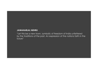 “Let this be a new town, symbolic of freedom of India unfettered
by the traditions of the past. An expression of the nations faith in the
future”
JAWAHARLAL NEHRU
 
