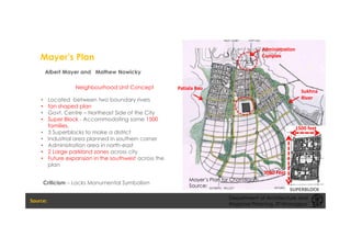 Mayer’s Plan
Albert Mayer and Mathew Nowicky
• Located between two boundary rivers
• fan shaped plan
• Govt. Centre – Northeast Side of the City
• Super Block - Accommodating some 1500
families.
• 3 Superblocks to make a district
• Industrial area planned in southern corner
• Administration area in north-east
• 2 Large parkland zones across city
• Future expansion in the southwest across the
plan
1500 feet
3000 Feet
Sukhna
River
Patiala Rao
Administration
Complex
SUPERBLOCK
Neighbourhood Unit Concept
Criticism – Lacks Monumental Symbolism
Department of Architecture and
Regional Planning, IIT Kharagpur
Mayer’s Plan for Chandigarh
Source:
 