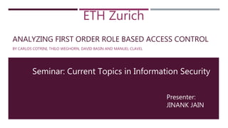 ANALYZING FIRST ORDER ROLE BASED ACCESS CONTROL
BY CARLOS COTRINI, THILO WEGHORN, DAVID BASIN AND MANUEL CLAVEL
Presenter:
JINANK JAIN
ETH Zurich
Seminar: Current Topics in Information Security
 