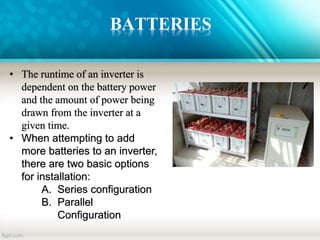 BATTERIES
• The runtime of an inverter is
dependent on the battery power
and the amount of power being
drawn from the inverter at a
given time.
• When attempting to add
more batteries to an inverter,
there are two basic options
for installation:
A. Series configuration
B. Parallel
Configuration
 