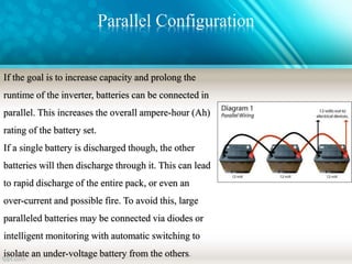 Parallel Configuration
If the goal is to increase capacity and prolong the
runtime of the inverter, batteries can be connected in
parallel. This increases the overall ampere-hour (Ah)
rating of the battery set.
If a single battery is discharged though, the other
batteries will then discharge through it. This can lead
to rapid discharge of the entire pack, or even an
over-current and possible fire. To avoid this, large
paralleled batteries may be connected via diodes or
intelligent monitoring with automatic switching to
isolate an under-voltage battery from the others.
 