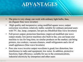 ADVANTAGES
• The price is very cheap; can work with ordinary light bulbs, fans,
etc.(Square Sine wave inverter)
• High quality and inexpensive; using modified square wave; output
correction waveform; relatively stable; suitable for ordinary personal users
with TV, fan, lamp, computer, hot pot etc.(Modified Sine wave Inverters)
• Full power output; protection functions; improved modified sine wave
output steady; low-power machines also built in fan, you can keep your
machine to use for long time; no similar products on the market; can bring
printers, rice cookers, vacuum cleaners, small refrigerators and a lot of
small appliances (Sine wave Inverters)
• Pure sine wave inverter output waveform is good; low distortion; low
interference to radio and equipment; low noise. In addition, protective
functions; high efficiency; suitable for use in the communications,
industrial electricity by enterprises and other users
 