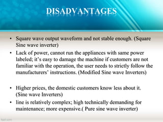 DISADVANTAGES
• Square wave output waveform and not stable enough. (Square
Sine wave inverter)
• Lack of power, cannot run the appliances with same power
labeled; it’s easy to damage the machine if customers are not
familiar with the operation, the user needs to strictly follow the
manufacturers’ instructions. (Modified Sine wave Inverters)
• Higher prices, the domestic customers know less about it.
(Sine wave Inverters)
• line is relatively complex; high technically demanding for
maintenance; more expensive.( Pure sine wave inverter)
 